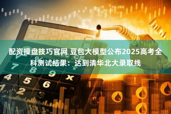 配资操盘技巧官网 豆包大模型公布2025高考全科测试结果：达到清华北大录取线