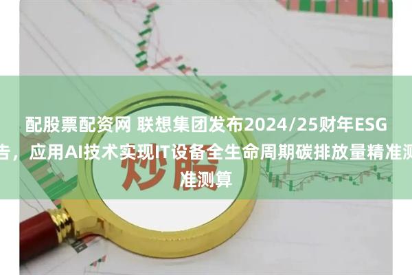 配股票配资网 联想集团发布2024/25财年ESG报告，应用AI技术实现IT设备全生命周期碳排放量精准测算