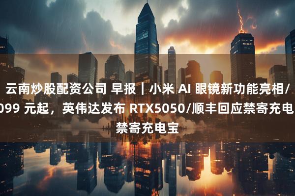 云南炒股配资公司 早报｜小米 AI 眼镜新功能亮相/2099 元起，英伟达发布 RTX5050/顺丰回应禁寄充电宝