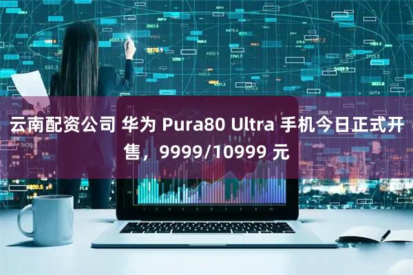 云南配资公司 华为 Pura80 Ultra 手机今日正式开售，9999/10999 元