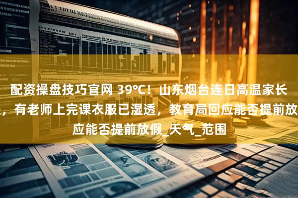 配资操盘技巧官网 39℃！山东烟台连日高温家长给教室送冰块，有老师上完课衣服已湿透，教育局回应能否提前放假_天气_范围