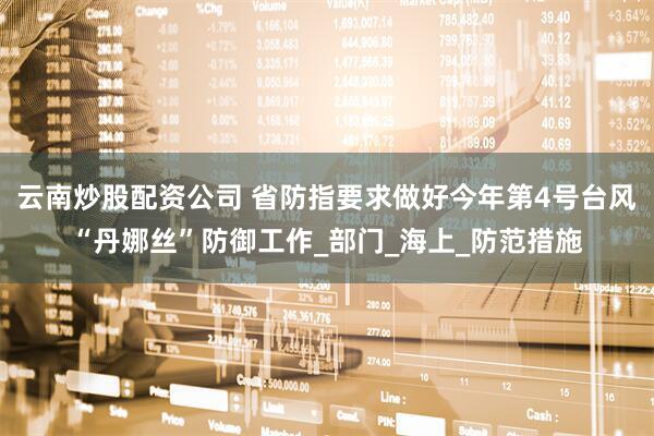 云南炒股配资公司 省防指要求做好今年第4号台风“丹娜丝”防御工作_部门_海上_防范措施