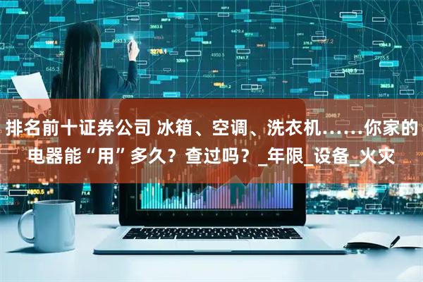 排名前十证券公司 冰箱、空调、洗衣机……你家的电器能“用”多久？查过吗？_年限_设备_火灾