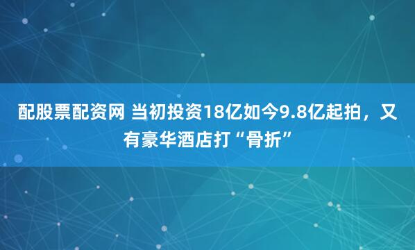 配股票配资网 当初投资18亿如今9.8亿起拍，又有豪华酒店打“骨折”