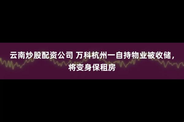 云南炒股配资公司 万科杭州一自持物业被收储，将变身保租房