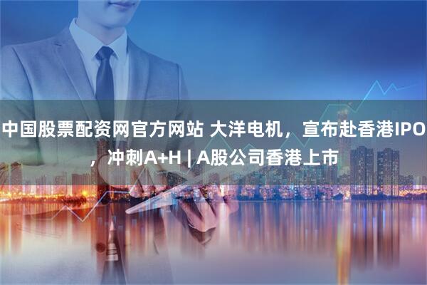 中国股票配资网官方网站 大洋电机，宣布赴香港IPO，冲刺A+H | A股公司香港上市