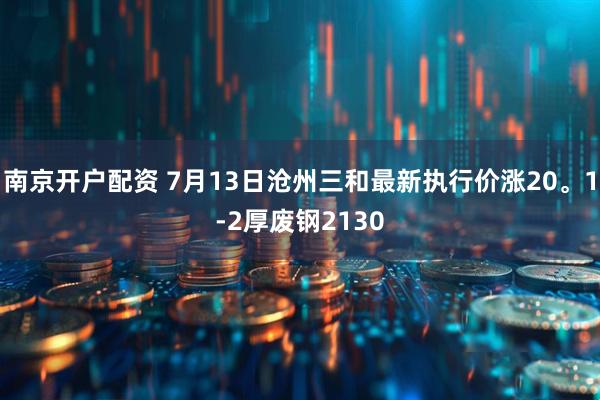 南京开户配资 7月13日沧州三和最新执行价涨20。1-2厚废钢2130