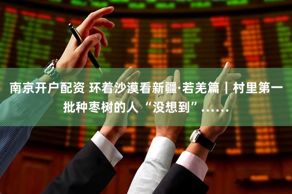 南京开户配资 环着沙漠看新疆·若羌篇｜村里第一批种枣树的人 “没想到”……