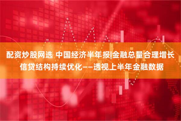 配资炒股网选 中国经济半年报|金融总量合理增长 信贷结构持续优化——透视上半年金融数据