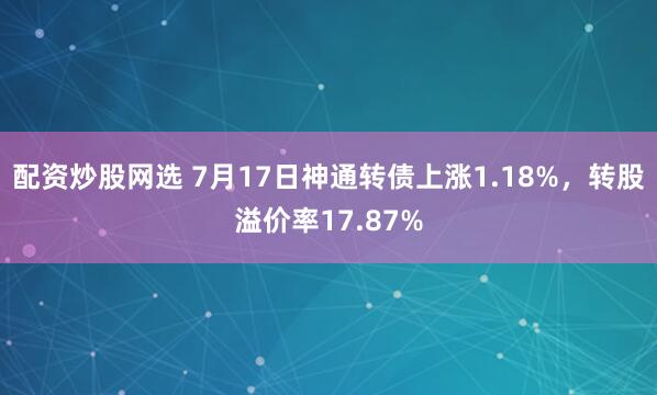 配资炒股网选 7月17日神通转债上涨1.18%，转股溢价率17.87%
