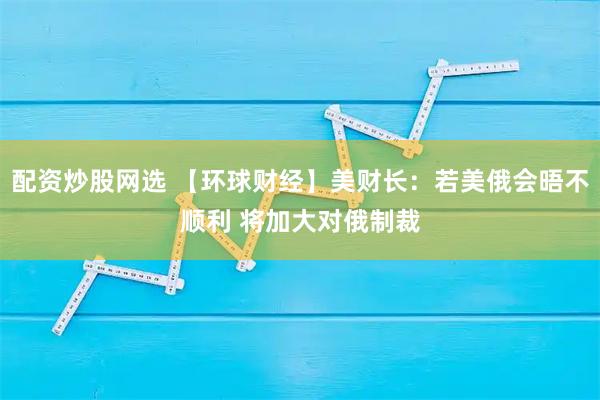 配资炒股网选 【环球财经】美财长：若美俄会晤不顺利 将加大对俄制裁