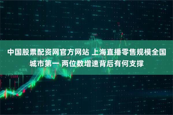 中国股票配资网官方网站 上海直播零售规模全国城市第一 两位数增速背后有何支撑