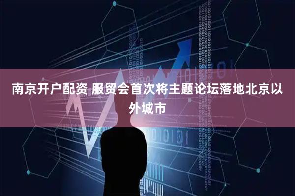 南京开户配资 服贸会首次将主题论坛落地北京以外城市