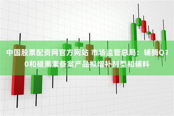 中国股票配资网官方网站 市场监管总局：辅酶Q10和褪黑素备案产品拟增补剂型和辅料