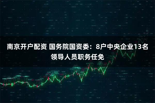南京开户配资 国务院国资委：8户中央企业13名领导人员职务任免