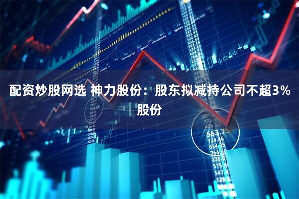 配资炒股网选 神力股份：股东拟减持公司不超3%股份
