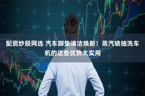 配资炒股网选 汽车脚垫清洁焕新！蒸汽喷抽洗车机的这些优势太实用