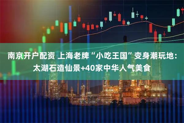 南京开户配资 上海老牌“小吃王国”变身潮玩地：太湖石造仙景+40家中华人气美食