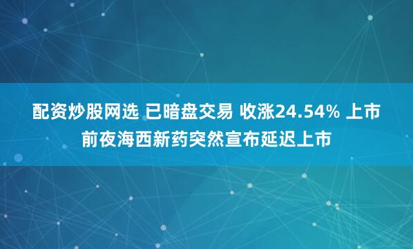 配资炒股网选 已暗盘交易 收涨24.54% 上市前夜海西新药突然宣布延迟上市