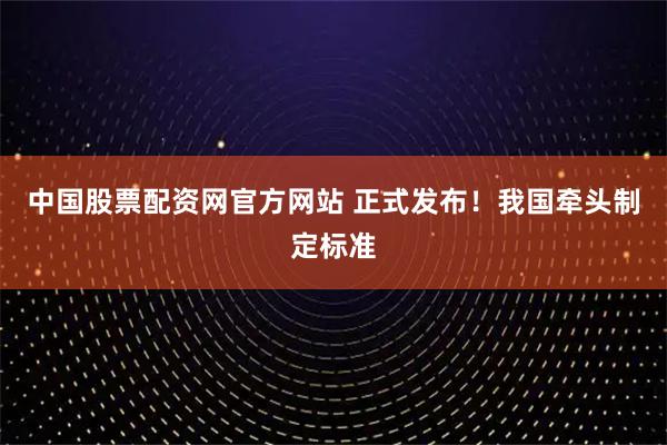 中国股票配资网官方网站 正式发布！我国牵头制定标准