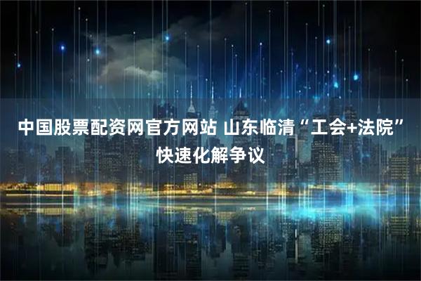 中国股票配资网官方网站 山东临清“工会+法院”快速化解争议