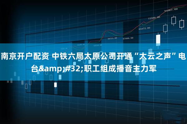 南京开户配资 中铁六局太原公司开通“太云之声”电台 职工组成播音主力军