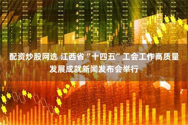 配资炒股网选 江西省“十四五”工会工作高质量发展成就新闻发布会举行