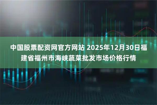 中国股票配资网官方网站 2025年12月30日福建省福州市海峡蔬菜批发市场价格行情