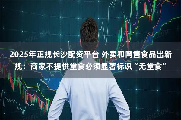 2025年正规长沙配资平台 外卖和网售食品出新规：商家不提供堂食必须显著标识“无堂食”