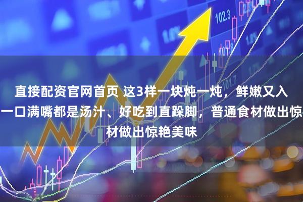 直接配资官网首页 这3样一块炖一炖，鲜嫩又入味！咬一口满嘴都是汤汁、好吃到直跺脚，普通食材做出惊艳美味