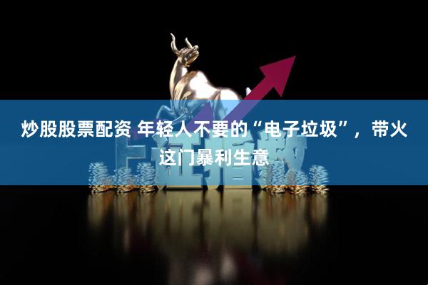 炒股股票配资 年轻人不要的“电子垃圾”，带火这门暴利生意