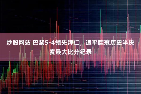 炒股网站 巴黎5-4领先拜仁，追平欧冠历史半决赛最大比分纪录