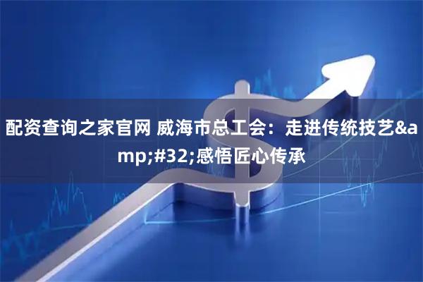 配资查询之家官网 威海市总工会：走进传统技艺 感悟匠心传承