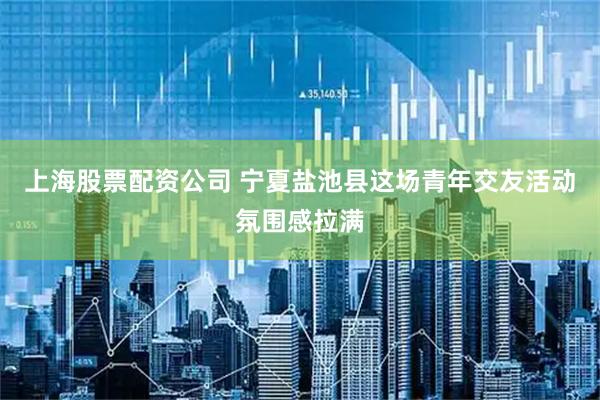 上海股票配资公司 宁夏盐池县这场青年交友活动氛围感拉满