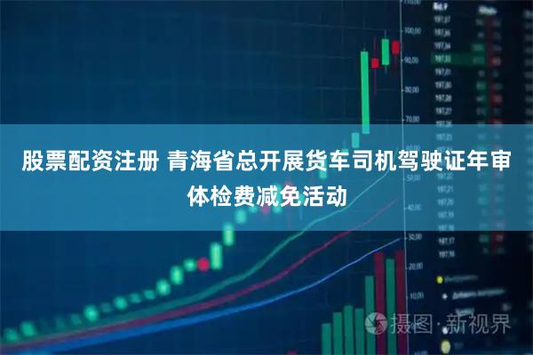 股票配资注册 青海省总开展货车司机驾驶证年审体检费减免活动