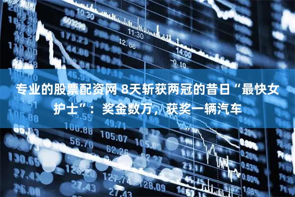 专业的股票配资网 8天斩获两冠的昔日“最快女护士”：奖金数万，获奖一辆汽车