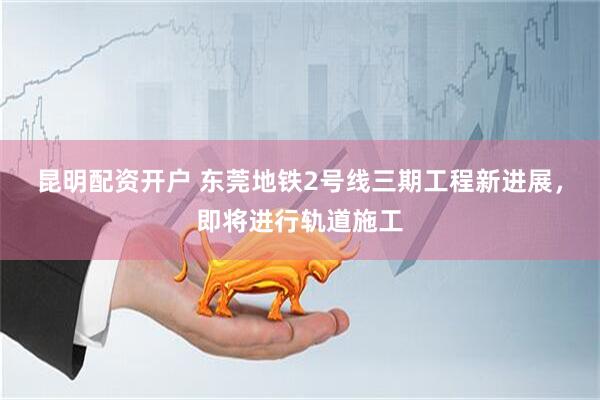 昆明配资开户 东莞地铁2号线三期工程新进展，即将进行轨道施工