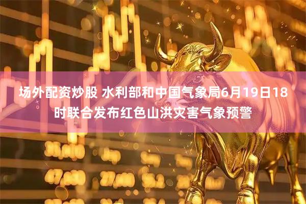 场外配资炒股 水利部和中国气象局6月19日18时联合发布红色山洪灾害气象预警