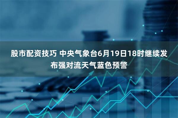股市配资技巧 中央气象台6月19日18时继续发布强对流天气蓝色预警