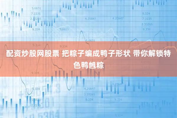 配资炒股网股票 把粽子编成鸭子形状 带你解锁特色鸭乸粽