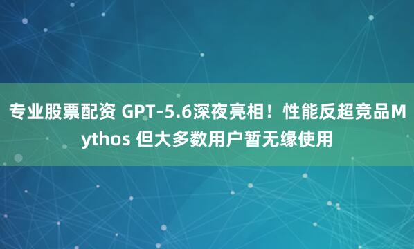 专业股票配资 GPT-5.6深夜亮相！性能反超竞品Mythos 但大多数用户暂无缘使用