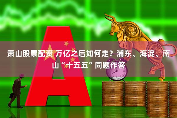 萧山股票配资 万亿之后如何走?浦东、海淀、南山“十五五”同题作答