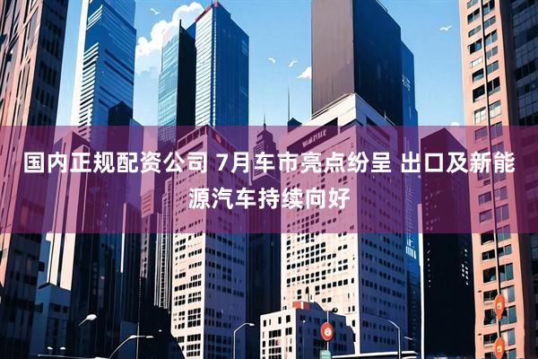 国内正规配资公司 7月车市亮点纷呈 出口及新能源汽车持续向好