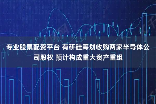 专业股票配资平台 有研硅筹划收购两家半导体公司股权 预计构成重大资产重组