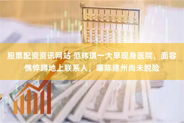 股票配资资讯网站 范玮琪一大早现身医院，面容憔悴蹲地上联系人，曝陈建州尚未脱险
