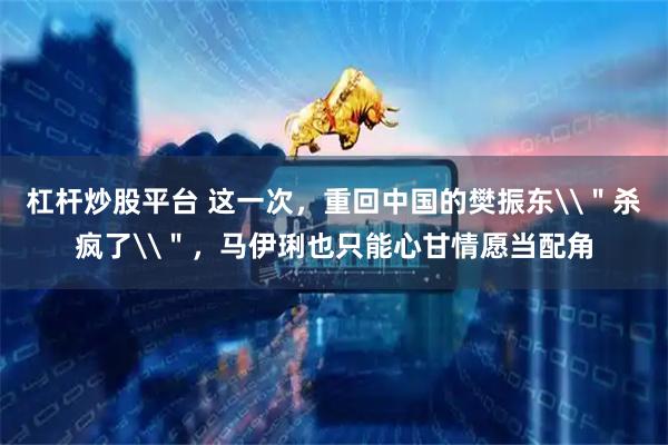 杠杆炒股平台 这一次，重回中国的樊振东\＂杀疯了\＂，马伊琍也只能心甘情愿当配角