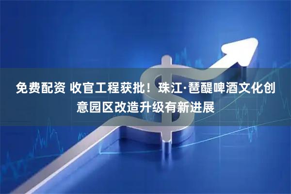 免费配资 收官工程获批！珠江·琶醍啤酒文化创意园区改造升级有新进展